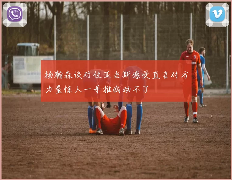 杨瀚森谈对位亚当斯感受直言对方力量惊人一手推我动不了