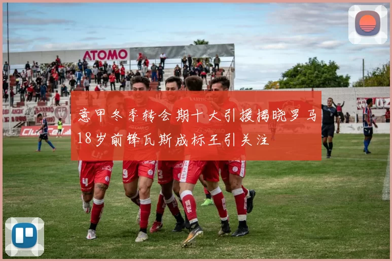 意甲冬季转会期十大引援揭晓罗马18岁前锋瓦斯成标王引关注