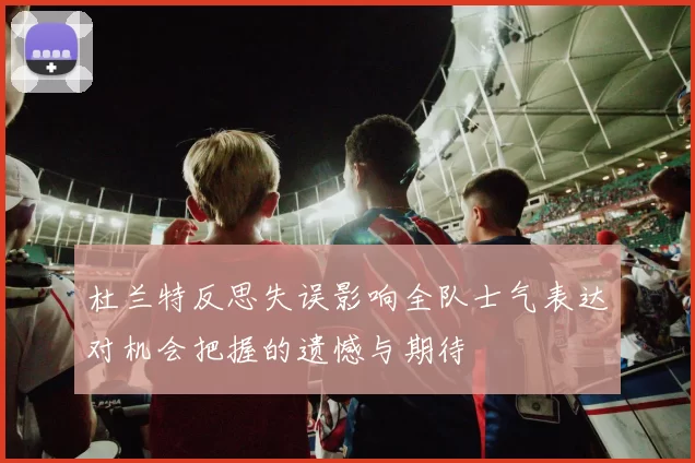 杜兰特反思失误影响全队士气表达对机会把握的遗憾与期待