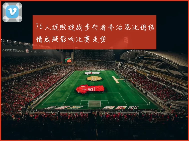76人连败迎战步行者乔治恩比德伤情成疑影响比赛走势