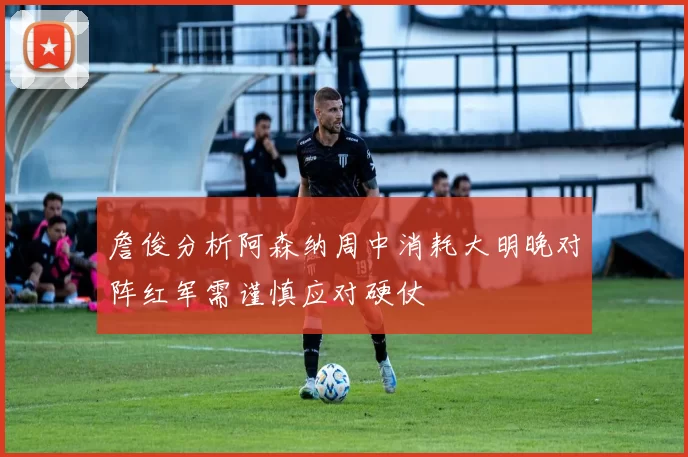 詹俊分析阿森纳周中消耗大明晚对阵红军需谨慎应对硬仗