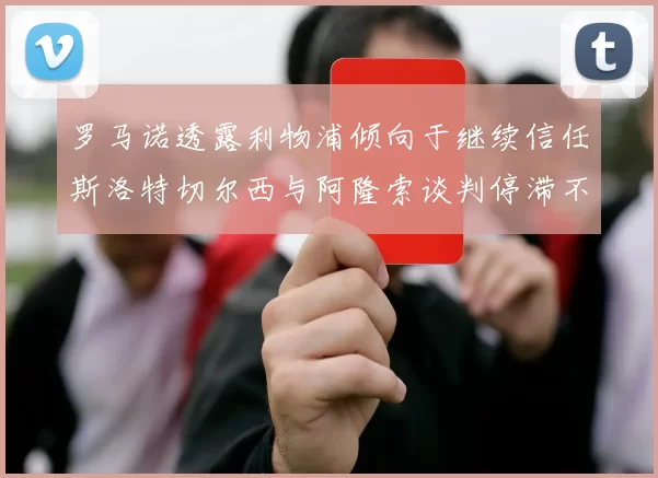 罗马诺透露利物浦倾向于继续信任斯洛特切尔西与阿隆索谈判停滞不前