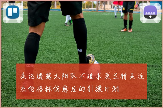 美记透露太阳队不追求莫兰特关注杰伦格林伤愈后的引援计划